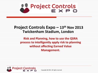  	
  	
  	
  	
  	
  	
  	
  	
  	
  	
  	
  	
  	
  	
  	
  	
  	
  	
  	
  	
  	
  	
  	
  	
  	
  	
  	
  	
  	
  	
  	
  	
  	
  	
  	
  	
  	
  	
  	
  	
  	
  	
  	
  	
  	
  	
  	
  	
  	
  	
  	
  	
  	
  	
  	
  	
  	
  	
  	
  	
  	
  	
  	
  	
  	
  	
  	
  	
  	
  	
  	
  	
  	
  	
  	
  	
  	
  	
  	
  	
  	
  	
  	
  	
  	
  	
  	
  	
  Copyright	
  @	
  2013.	
  All	
  rights	
  reserved	
  
Risk	
  and	
  Planning,	
  how	
  to	
  use	
  the	
  QSRA	
  
process	
  to	
  intelligently	
  apply	
  risk	
  to	
  planning	
  
without	
  aﬀec;ng	
  Earned	
  Value	
  
Management.	
  
Project	
  Controls	
  Expo	
  –	
  13th	
  Nov	
  2013	
  
Twickenham	
  Stadium,	
  London	
  	
  
	
  
 