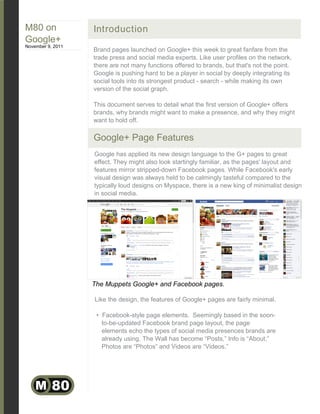 M80 on             Introduction
Google+
November 9, 2011
                   Brand pages launched on Google+ this week to great fanfare from the
                   trade press and social media experts. Like user profiles on the network,
                   there are not many functions offered to brands, but that's not the point.
                   Google is pushing hard to be a player in social by deeply integrating its
                   social tools into its strongest product - search - while making its own
                   version of the social graph.

                   This document serves to detail what the first version of Google+ offers
                   brands, why brands might want to make a presence, and why they might
                   want to hold off.

                   Google+ Page Features
                   Google has applied its new design language to the G+ pages to great
                   effect. They might also look startingly familiar, as the pages' layout and
                   features mirror stripped-down Facebook pages. While Facebook's early
                   visual design was always held to be calmingly tasteful compared to the
                   typically loud designs on Myspace, there is a new king of minimalist design
                   in social media.




                   The Muppets Google+ and Facebook pages.

                   Like the design, the features of Google+ pages are fairly minimal.

                    • Facebook-style page elements. Seemingly based in the soon-
                      to-be-updated Facebook brand page layout, the page
                      elements echo the types of social media presences brands are
                      already using. The Wall has become “Posts,” Info is “About,”
                      Photos are “Photos” and Videos are “Videos.”




    M 80
 