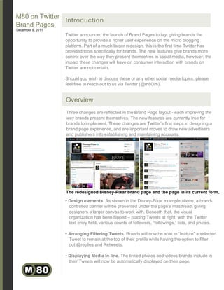 M80 on Twitter
               Introduction
Brand Pages
December 9, 2011
                   Twitter announced the launch of Brand Pages today, giving brands the
                   opportunity to provide a richer user experience on the micro blogging
                   platform. Part of a much larger redesign, this is the first time Twitter has
                   provided tools specifically for brands. The new features give brands more
                   control over the way they present themselves in social media, however, the
                   impact these changes will have on consumer interaction with brands on
                   Twitter are not certain.

                   Should you wish to discuss these or any other social media topics, please
                   feel free to reach out to us via Twitter (@m80im).


                   Overview
                   Three changes are reflected in the Brand Page layout - each improving the
                   way brands present themselves. The new features are currently free for
                   brands to implement. These changes are Twitter’s first steps in designing a
                   brand page experience, and are important moves to draw new advertisers
                   and publishers into establishing and maintaining accounts.




                   The redesigned Disney-Pixar brand page and the page in its current form.
                   • Design elements. As shown in the Disney-Pixar example above, a brand-
                     controlled banner will be presented under the page’s masthead, giving
                     designers a larger canvas to work with. Beneath that, the visual
                     organization has been flipped – placing Tweets at right, with the Twitter
                     text entry field, various counts of followers, “followings,” lists, and photos.

                   • Arranging Filtering Tweets. Brands will now be able to “feature” a selected
                     Tweet to remain at the top of their profile while having the option to filter
                     out @replies and Retweets.

                   • Displaying Media In-line. The linked photos and videos brands include in
                     their Tweets will now be automatically displayed on their page.

     M 80
 