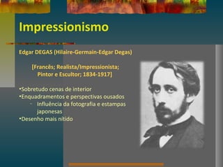 Impressionismo
Edgar DEGAS (Hilaire-Germain-Edgar Degas)
[Francês; Realista/Impressionista;
Pintor e Escultor; 1834-1917]
•Sobretudo cenas de interior
•Enquadramentos e perspectivas ousados
– Influência da fotografia e estampas
japonesas
•Desenho mais nítido
 