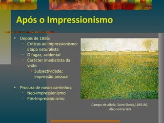 Após o Impressionismo
• Depois de 1886:
– Críticas ao Impressionismo:
– Etapa naturalista
– O fugaz, acidental
– Carácter imediatista da
visão
• Subjectividade;
impressão pessoal
• Procura de novos caminhos:
– Neo-Impressionismo
– Pós-Impressionismo
Campo de alfafa, Saint-Denis,1885-86,
óleo sobre tela
 