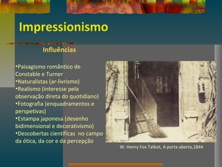 Impressionismo
Influências
•Paisagismo romântico de
Constable e Turner
•Naturalistas (ar-livrismo)
•Realismo (interesse pela
observação direta do quotidiano)
•Fotografia (enquadramentos e
perspetivas)
•Estampa japonesa (desenho
bidimensional e decorativismo)
•Descobertas científicas no campo
da ótica, da cor e da percepção
W. Henry Fox Talbot, A porta aberta,1844
 