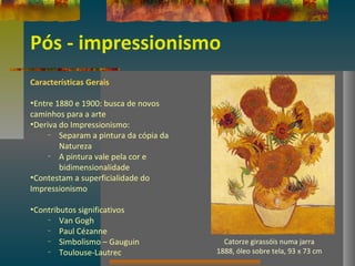 Pós - impressionismo
Características Gerais
•Entre 1880 e 1900: busca de novos
caminhos para a arte
•Deriva do Impressionismo:
– Separam a pintura da cópia da
Natureza
– A pintura vale pela cor e
bidimensionalidade
•Contestam a superficialidade do
Impressionismo
•Contributos significativos
– Van Gogh
– Paul Cézanne
– Simbolismo – Gauguin
– Toulouse-Lautrec
Catorze girassóis numa jarra
1888, óleo sobre tela, 93 x 73 cm
 
