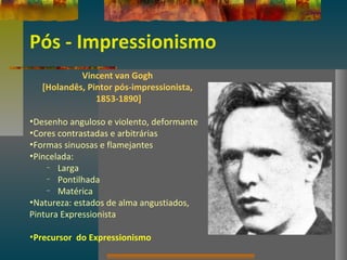 Pós - Impressionismo
Vincent van Gogh
[Holandês, Pintor pós-impressionista,
1853-1890]
•Desenho anguloso e violento, deformante
•Cores contrastadas e arbitrárias
•Formas sinuosas e flamejantes
•Pincelada:
– Larga
– Pontilhada
– Matérica
•Natureza: estados de alma angustiados,
Pintura Expressionista
•Precursor do Expressionismo
 