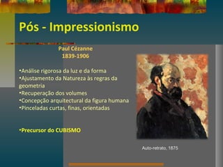 Pós - Impressionismo
Paul Cézanne
1839-1906
•Análise rigorosa da luz e da forma
•Ajustamento da Natureza às regras da
geometria
•Recuperação dos volumes
•Concepção arquitectural da figura humana
•Pinceladas curtas, finas, orientadas
•Precursor do CUBISMO
 