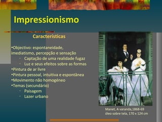 Impressionismo
Características
•Objectivo: espontaneidade,
imediatismo, percepção e sensação
– Captação de uma realidade fugaz
– Luz e seus efeitos sobre as formas
•Pintura de ar livre
•Pintura pessoal, intuitiva e espontânea
•Movimento não homogéneo
•Temas (secundário)
– Paisagem
– Lazer urbano
Manet, A varanda,1868-69
óleo sobre tela, 170 x 124 cm
 