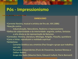 Pós - Impressionismo
SIMBOLISMO
•Corrente literária, musical e artística de fins séc. XIX (1886)
•Reacção contra:
– Industralização, Naturalismo, Realismo e Impressionismo
•Defesa da subjectividade e da interioridade: angústia, sonhos, fantasias
– a arte afasta-se da representação da Natureza
•Conteúdos: História, Literatura, Mitologia, Religião, Filosofia, quotidiano
•Cores e linhas: reproduzem a realidade espiritual
•Simbolistas:
– Corrente Sintética oou sintetista (Paul Gaugin e grupo que trabalhou
com ele)
– Percursos independentes (Puvis de Chavannes, Gustave Moreau e
Odillon Redon)
– Grupo dos Nabis (Maurice Denis, Édouard Vuillard, Pierre Bonnard)
 