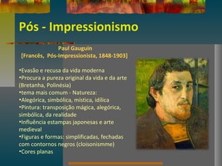 Pós - Impressionismo
Paul Gauguin
[Francês, Pós-Impressionista, 1848-1903]
•Evasão e recusa da vida moderna
•Procura a pureza original da vida e da arte
(Bretanha, Polinésia)
•tema mais comum - Natureza:
•Alegórica, simbólica, mística, idílica
•Pintura: transposição mágica, alegórica,
simbólica, da realidade
•Influência estampas japonesas e arte
medieval
•Figuras e formas: simplificadas, fechadas
com contornos negros (cloisonismme)
•Cores planas
 