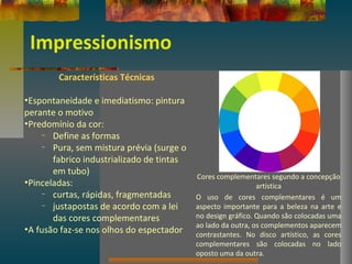 Impressionismo
Características Técnicas
•Espontaneidade e imediatismo: pintura
perante o motivo
•Predomínio da cor:
– Define as formas
– Pura, sem mistura prévia (surge o
fabrico industrializado de tintas
em tubo)
•Pinceladas:
– curtas, rápidas, fragmentadas
– justapostas de acordo com a lei
das cores complementares
•A fusão faz-se nos olhos do espectador
Cores complementares segundo a concepção
artística
O uso de cores complementares é um
aspecto importante para a beleza na arte e
no design gráfico. Quando são colocadas uma
ao lado da outra, os complementos aparecem
contrastantes. No disco artístico, as cores
complementares são colocadas no lado
oposto uma da outra.
 