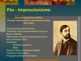 Pós - Impressionismo
Henri de TOULOUSE-LAUTREC
[Francês; impressionista e pós-impressionista,
1864-1901]
•Pintor da vida boémia de Paris
•Temáticas: cenas da vida boémia; caricatura
destas realidades
•Não partilha do gosto impressionista pelo ar
livre e pincelada difusa
•Influência:
– Estampas japonesas
– Degas
•Desenho linear e bidimesionalidade
•Influência da Arte Nova
•Linguagem plástica da ilustração
 