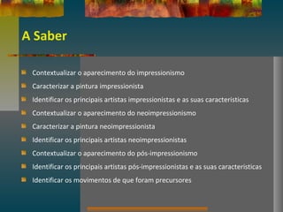 A Saber
Contextualizar o aparecimento do impressionismo
Caracterizar a pintura impressionista
Identificar os principais artistas impressionistas e as suas caracteristicas
Contextualizar o aparecimento do neoimpressionismo
Caracterizar a pintura neoimpressionista
Identificar os principais artistas neoimpressionistas
Contextualizar o aparecimento do pós-impressionismo
Identificar os principais artistas pós-impressionistas e as suas caracteristicas
Identificar os movimentos de que foram precursores
 