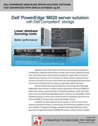 DELL POWEREDGE M820 BLADE SERVER SOLUTION: SOFTWARE
COST ADVANTAGES WITH ORACLE DATABASE 11g R2




                           Upgrading a data center requires more than just selecting new equipment –
                   considerations range from performance to energy, and of course, software licensing
                   costs. How do you select a solution that maximizes your capital when it comes to a
                   significant recurring cost such as licensing costs? Many enterprise applications base
                   licenses on the server core count, which means that choosing high-performing servers
                   that do more with fewer cores can save your organization significant money.
                           We examined the licensing-cost implications of selecting a Dell PowerEdge
                   M820 blade server solution to replace a previous-generation HP ProLiant BL680c G7
                   blade server solution, specifically when running Oracle Database 11g R2. Over three
                   years, the 32-core Dell PowerEdge M820 solution could save up to $315,400 in Oracle
                   Database licensing in a server-versus-server scenario as compared to the 40-core HP
                   ProLiant BL680c G7 solution when using Oracle Database 11g R2.
                           In addition to maximizing licensing cost savings, you want to ensure that a
                   potential upgrade will maintain, or even exceed, the performance capabilities of your
                   prior hardware. Principled Technologies tested the PowerEdge M820 with a latest
                   generation storage Dell Compellent SC8000 SAN solution, and found that it provided



                                                                                                     August 2012
                                        A PRINCIPLED TECHNOLOGIES TEST REPORT
                                                                                         Commissioned by Dell Inc.
 