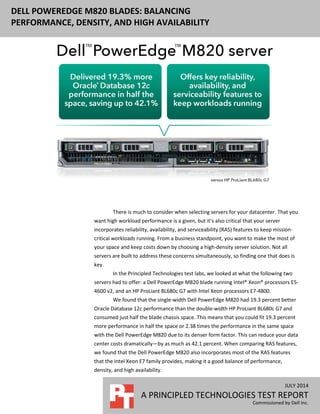 JULY 2014
A PRINCIPLED TECHNOLOGIES TEST REPORT
Commissioned by Dell Inc.
DELL POWEREDGE M820 BLADES: BALANCING
PERFORMANCE, DENSITY, AND HIGH AVAILABILITY
There is much to consider when selecting servers for your datacenter. That you
want high workload performance is a given, but it’s also critical that your server
incorporates reliability, availability, and serviceability (RAS) features to keep mission-
critical workloads running. From a business standpoint, you want to make the most of
your space and keep costs down by choosing a high-density server solution. Not all
servers are built to address these concerns simultaneously, so finding one that does is
key.
In the Principled Technologies test labs, we looked at what the following two
servers had to offer: a Dell PowerEdge M820 blade running Intel® Xeon® processors E5-
4600 v2, and an HP ProLiant BL680c G7 with Intel Xeon processors E7-4800.
We found that the single-width Dell PowerEdge M820 had 19.3 percent better
Oracle Database 12c performance than the double-width HP ProLiant BL680c G7 and
consumed just half the blade chassis space. This means that you could fit 19.3 percent
more performance in half the space or 2.38 times the performance in the same space
with the Dell PowerEdge M820 due to its denser form factor. This can reduce your data
center costs dramatically—by as much as 42.1 percent. When comparing RAS features,
we found that the Dell PowerEdge M820 also incorporates most of the RAS features
that the Intel Xeon E7 family provides, making it a good balance of performance,
density, and high availability.
 