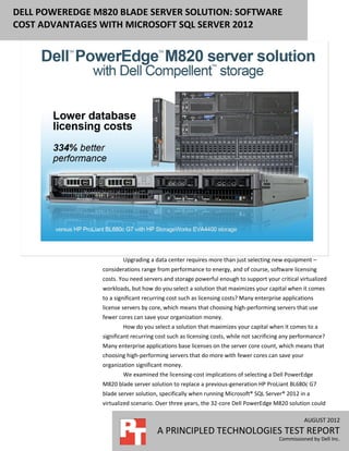 DELL POWEREDGE M820 BLADE SERVER SOLUTION: SOFTWARE
COST ADVANTAGES WITH MICROSOFT SQL SERVER 2012




                        Upgrading a data center requires more than just selecting new equipment –
                considerations range from performance to energy, and of course, software licensing
                costs. You need servers and storage powerful enough to support your critical virtualized
                workloads, but how do you select a solution that maximizes your capital when it comes
                to a significant recurring cost such as licensing costs? Many enterprise applications
                license servers by core, which means that choosing high-performing servers that use
                fewer cores can save your organization money.
                        How do you select a solution that maximizes your capital when it comes to a
                significant recurring cost such as licensing costs, while not sacrificing any performance?
                Many enterprise applications base licenses on the server core count, which means that
                choosing high-performing servers that do more with fewer cores can save your
                organization significant money.
                        We examined the licensing-cost implications of selecting a Dell PowerEdge
                M820 blade server solution to replace a previous-generation HP ProLiant BL680c G7
                blade server solution, specifically when running Microsoft® SQL Server® 2012 in a
                virtualized scenario. Over three years, the 32-core Dell PowerEdge M820 solution could

                                                                                                 AUGUST 2012
                                      A PRINCIPLED TECHNOLOGIES TEST REPORT
                                                                                       Commissioned by Dell Inc.
 
