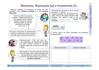 Matemática - 8.º Ano / 2.º BIMESTRE - 2014
AGORA,
É COM VOCÊ!!!
ConjuntoℚeConjunto
Podemos organizar os resultados de raízes em dois
conjuntos: o dos números racionais e o dos números
irracionais.
Fácil! Os números irracionais
possuem infinitas casas decimais
sem período. Como números
racionais, temos os números
decimais exatos, as dízimas
periódicas e as frações:
0,45 ; 3,222... e
MULTIRIO
MULTIRIO
Em parte, você acertou. O decimal exato,
a dízima e a fração são mesmo números
racionais. Mas os inteiros também são.
Números como
não apresentam um período que se repita
na parte decimal. Portanto o resultado
dessas raízes não dá para escrever como
fração.
Isso mesmo! E como não pode ser escrito na
forma de fração, estas raízes quadradas não
são elementos do conjunto dos números
racionais. Elas fazem parte do conjunto dos
números irracionais.
MULTIRIO
MULTIRIO
Já sei! Se tem raiz exata ou se for dízima
periódica, é número _______________
(racional, irracional). Se não possuem raiz
exata, isto é, a raiz possui infinitas casas
decimais sem período, então é um
número _________________ (racional,
irracional).
MULTIRIO
1- Vamos colocar as raízes quadradas nos retângulos
correspondentes:
Números racionais Números irracionais
9
7
...,,, 8106110
9
 