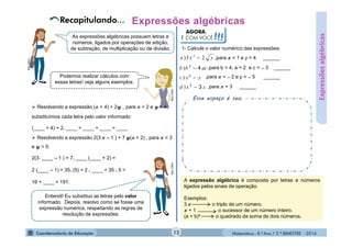Matemática - 8.º Ano / 2.º BIMESTRE - 2014
AGORA,
É COM VOCÊ!!!
Esse espaço é seu.
As expressões algébricas possuem letras e
números, ligados por operações de adição,
de subtração, de multiplicação ou de divisão.
MULTIRIO
MULTIRIO
Podemos realizar cálculos com
essas letras! veja alguns exemplos.
 Resolvendo a expressão ( + 4) + 2 , para = 2 e = 4,
substituímos cada letra pelo valor informado:
(____ + 4) + 2. ____ = ____ + ____ = ____
 Resolvendo a expressão 2(3 – 1 ) + 7 ( + 2) , para = 3
e = 5:
2(3. ____ – 1 ) + 7. ____ (____ + 2) =
2 (____ – 1) + 35. (5) = 2 . ____ + 35 . 5 =
16 + ____ = 191.
Entendi! Eu substituo as letras pelo valor
informado. Depois, resolvo como se fosse uma
expressão numérica, respeitando as regras de
resolução de expressões.
MULTIRIO
1- Calcule o valor numérico das expressões:
,para = 1 e y = 4 ______
A expressão algébrica é composta por letras e números
ligados pelos sinais de operação.
Exemplos:
3 o triplo de um número.
+ 1 o sucessor de um número inteiro.
(a + b)² o quadrado da soma de dois números.
Expressõesalgébricas
yxa 23) 2

acbb 42
) ,para b = 4, a = 2 e c = ̶ 3 ______
yxc 2
) ,para = ̶ 2 e y = ̶ 5 ______
xxd 32
) ,para = 3 ______
12
 