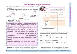 Matemática - 8.º Ano / 2.º BIMESTRE - 2014
As expressões algébricas aparecem em fórmulas e em
equações.
As expressões algébricas que possuem um único termo são
chamadas de monômios. Veja exemplos:
Expressõesalgébricas
3 y
coeficiente
parte literal
k³z
parte literal
(o coeficiente é 1)
-11 w²
coeficiente
parte literal
Monômio ou termo algébrico é toda expressão algébrica
que representa apenas multiplicações ou divisões de
números e letras. Ex.: 8 e ̶ 4 ²y
Polinômio* é toda expressão algébrica formada por um ou
mais monômios. Ex.: 5 ² + 2 – 3 e 4y – 2z + 7m .
Polinômios, com dois termos, são chamados de
______________ e polinômios com três termos são
chamados de _______________. Para reconhecê-los,
primeiro, reduzimos os termos semelhantes, quando
existirem.
Monômios semelhantes são aqueles que possuem a
mesma parte literal.
!!!FIQUE LIGADO
MONÔMIOS COEFICIENTE PARTE
LITERAL
11ab ab
-9
0,8 y
3
b
3
3
1
b
Os monômios semelhantes são:
Vamos analisar dois casos de polinômios que possuem
termos semelhantes. Vamos reduzir o “tamanho” deles:
3 ² + 5 + 2 ² + 3 =
( ____+ ____ ) ² + ( ___ + ___ ) = ___ ² + ___
2 ²y³ + 6 + 3y + 8 ²y³ + 2 – y =
( ___+ ___ ) ²y³ + ( ___+ ___ ) + ( ___ – ___ ) y =
Vamos completar a tabela?
MULTIRIO
14
*Glossário: poli - [Do grego ¨polus¨] - Têrmo que entra na composição
de várias palavras; designativo de : número indefinido e elevado.
Algo a mais: os preﬁxos bi e tri indicam quan dades. Bi ≡ 2 e tri ≡ 3.
Exemplo: tricampeão, três vezes campeão; bicentenário, dois séculos.
 