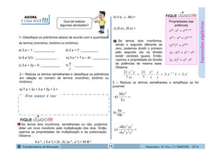 Matemática - 8.º Ano / 2.º BIMESTRE - 2014
AGORA,
É COM VOCÊ!!!
Esse espaço é seu.
Expressõesalgébricas
Que tal realizar
algumas atividades?
1- Classifique os polinômios abaixo de acordo com a quantidade
de termos (monômio, binômio ou trinômio):
a) 3 – 1: ____________ d) 2 + 7: __________
b) 9 ²y³z : ____________ e) 3 ² + 7 – 4r : _________
c) 3 + 2y – 5: ___________ f) : __________
x
4
2 – Reduza os termos semelhantes e classifique os polinômios
em relação ao número de termos (monômio, binômio ou
trinômio):
a) 7 + 3y + 2 + 5y + 3 =
!!!FIQUE LIGADO
Propriedades das
potências
Se temos dois monômios, semelhantes ou não, podemos
obter um novo monômio pela multiplicação dos dois. Então,
usamos as propriedades da multiplicação e da potenciação.
Observe :
9 ² . ( 5 ³) = (9 . 5) .( ² . ³) = 45 x5
b) 3 a . ( ̶ 4b) =
c) (5 ) . (6 ) =
Se temos dois monômios,
sendo o segundo diferente de
zero, podemos dividir o primeiro
pelo segundo (se na divisão
existir variáveis iguais). Então,
usamos a propriedade da divisão
de potências de mesma base.
Observe:
x²..x
y
y
.
x
x³
.
xy
yx -
313
7
21
7
21 13
3

3 – Reduza os termos semelhantes e simplifique se for
possível:

x
x
5
30
a)
4

15b
5a
b)
222
32
4
40
c)
zyx-
yzx-
MULTIRIO
15
 