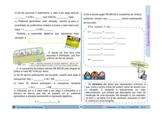 Matemática - 8.º Ano / 2.º BIMESTRE - 2014
Expressõesalgébricas
b) Se ele percorrer 5 quilômetros, o valor a ser pago será de
________ + 2,50 x _____ , num total de _________ reais.
c) Podemos generalizar essa situação, usando q para a
quantidade de quilômetros rodados e t para o valor total a ser
pago: t = ________ + 2,50 x _______.
Portanto, a expressão algébrica que representa essa
situação, é
As váriáveis são letras que representam números, e
que, como o prório nome diz podem variar de acordo com
a situação. A incógnita é basicamente um valor
desconhecido, que poderá ser descoberto por meio da
resolução de uma equação. Na situação 3, por exemplo,
no item c, as letras v e a são variáveis, enquanto no item
d, a letra a é uma incógnita.
A escola de Ana fará uma
excursão a Petrópolis, que fica
a 90 km do Rio de Janeiro.
3 - A companhia de ônibus cobrará R$ 500,00 pelo aluguel do
ônibus e mais R$ 10,00 por aluno.
a) Se 30 alunos participarem da excursão, quanto será pago à
companhia? 500 + ________ x 30 = R$ ___________.
b) Caso 40 alunos participem, a companhia receberá
___________ + 10 x ________ = R$ _______________ .
c) Indicando por v o valor total a ser pago à companhia e o
número de alunos que irão ao passeio por a, podemos
generalizar a situação escrevendo a expressão algébrica:
v = ________+ _____ a
Fonte: 1º Seminário Internacional de Educação Matemática / SME-RJ/ 2011.
Oficina “Proporcionalidade e Funções” , Prof.ª Lucia Tinoco. Questão adaptada.
d) Se a escola pagar R$ 850,00 à companhia de ônibus,
podemos concluir que __________ alunos participarão
da excursão.
Esse espaço é seu.
v = ________ + ________
_________ = ________ + ________
__________ - _________ = _______
__________ = _________
__________ = _________
a = _________
MULTIRIO
18
 
