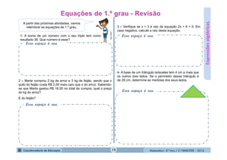 Matemática - 8.º Ano / 2.º BIMESTRE - 2014
Esse espaço é seu.
Esse espaço é seu.
Expressõesalgébricas
A partir das próximas atividades, vamos
relembrar as equações de 1.º grau.
MULTIRIO
1- A soma de um número com o seu triplo tem como
resultado 36. Que número é esse?
2 – Marta comprou 2 kg de arroz e 3 kg de feijão, sendo que o
quilo do feijão custa R$ 2,00 mais caro que o do arroz. Sabendo-
se que Marta gastou R$ 16,00 no total da compra, qual o preço
do kg do arroz?
E do feijão?
Esse espaço é seu.
3 – Verifique se x = 3 é raiz da equação 2x + 4 = 0. Em
caso negativo, calcule a raiz desta equação.
4- A base de um triângulo isósceles tem 4 cm a mais que
os outros dois lados. Se o perímetro desse triângulo é
de 28 cm, determine as medidas dos seus lados.
Esse espaço é seu.
19
 