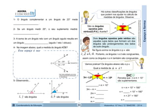 Matemática - 8.º Ano / 2.º BIMESTRE - 2014
Na figura acima os ângulos o.p.v. são
e . Portanto, os ângulos r e d são congruentes,
assim como os ângulos n e m também são congruentes.
AGORA,
É COM VOCÊ!!!
Esse espaço é seu.
1- O ângulo complementar a um ângulo de 23° mede
____________________ .
Espaçoeforma
2- Se um ângulo medir 20°, o seu suplemento medirá
____________________.
5- Observando...
são ângulos
____________________.
são ângulos
____________________.
yx ˆ,ˆ ba ˆ,ˆ
3- A soma de um ângulo reto com um ângulo agudo resulta em
um ângulo ___________________ (agudo / reto / obtuso).
4- Na imagem abaixo, qual a medida do ângulo AÔB?
http://www.auladoguto.com.br/wp-
content/uploads/2012/04/bissetriz-
31-300x228.jpg
Há outras classificações de ângulos
que podem nos ajudar no cálculo de
medidas de ângulos. Observe:
MULTIRIO
São os ângulos
opostos pelo
vértice(O.P.V.). Acertei?
http://www.mundovestibular.com.br/materias/matemat
ica/angopostosvertice_arquivos/angulosopv_01.gif
Dois ângulos opostos pelo vértice são
aqueles cujos lados que formam um dos
ângulos são prolongamentos dos lados
de outro ângulo.
dr ˆ,ˆ mn ˆ,ˆ
MULTIRIO
Vamos praticar! Os ângulos abaixo são o.p.v.
Qual a medida de e ?mˆ nˆ
__________= m + 10°
3m – m = _________
2m = ______
m = _______
m = _______
n + m + 10° = 180°
n + _____ + 10° = 180°
n + 21° = 180°
n = _____________
24
Perceba que n e m + 10°
são suplementares.
 