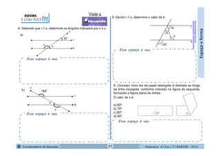 Matemática - 8.º Ano / 2.º BIMESTRE - 2014
Esse espaço é seu.
AGORA,
É COM VOCÊ!!!
4- Sabendo que r // s, determine os ângulos indicados por x e y:
Espaçoeforma
Esse espaço é seu.
6- (Vunesp) Uma tira de papel retangular é dobrada ao longo
da linha tracejada, conforme indicado na figura da esquerda,
formando a figura plana da direita.
O valor de x é:
a) 60º.
b) 70º.
c) 80º.
d) 90º.
Esse espaço é seu.
Esse espaço é seu.
a)
b)
http://www.warlisson.com.br/wp-
content/uploads/2011/09/exercicio04.jpg
5- Sendo r // s, determine o valor de b:
27
 