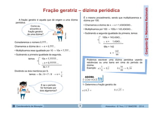 Matemática - 8.º Ano / 2.º BIMESTRE - 2014
Conjuntoℚ–NúmerosRacionais
A fração geratriz é aquela que dá origem a uma dízima
periódica.
Como eu
encontro a
fração geratriz
de uma dízima?
MULTIRIO
Consideremos o número 0,777...
Chamamos a dízima de x → x = 0,777...
• Multiplicamos essa igualdade por 10 → 10x = 7,777...
• Subtraindo a primeira igualdade da segunda,
temos 10x = 7,77777...
̶ x = 0,77777....
9x = 7
Dividindo os dois membros por 9,
temos → 9x : 9 = 7 : 9 → x =
E se o período
for formado por
dois algarismos?
MULTIRIO É o mesmo procedimento, sendo que multiplicaremos a
dízima por 100.
• Chamamos a dízima de x → x = 1,43434343...
• Multiplicamos por 100 → 100x = 143,434343...
• Subtraindo a segunda igualdade da primeira, temos:
100x = 143,4343...
̶ x = 1,4343...
x =
Podemos escrever uma dízima periódica usando
reticências ou uma barra em cima do período da
dízima.
Exemplo:
AGORA,
É COM VOCÊ!!!
1- Determine a fração geratriz de:
5,0)a 15,1)b
99
142
9
7
1,0
9
1
) a 16,0
99
16
) b
3
99x = 142
 