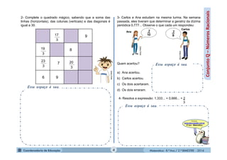 Matemática - 8.º Ano / 2.º BIMESTRE - 2014
Esse espaço é seu.
Conjuntoℚ–NúmerosRacionais
2- Complete o quadrado mágico, sabendo que a soma das
linhas (horizontais), das colunas (verticais) e das diagonais é
igual a 30.
MULTIRIO
3- Carlos e Ana estudam na mesma turma. Na semana
passada, eles tiveram que determinar a geratriz da dízima
periódica 0,777... Observe o que cada um respondeu:
Quem acertou?
a) Ana acertou.
b) Carlos acertou.
c) Os dois acertaram.
d) Os dois erraram.
MULTIRIO
MULTIRIO
Ana
Carlos
Esse espaço é seu.
4- Resolva a expressão: 1,333... + 0,666... + 2
3
Esse espaço é seu.
3
17
3
19
3
23
3
20
9
96
7
8
4
 