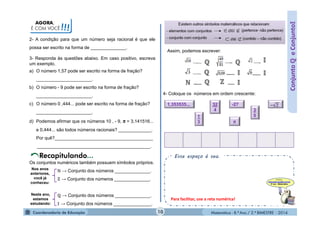 Matemática - 8.º Ano / 2.º BIMESTRE - 2014
AGORA,
É COM VOCÊ!!!
Esse espaço é seu.
2- A condição para que um número seja racional é que ele
possa ser escrito na forma de ______________.
ConjuntoℚeConjunto
3- Responda às questões abaixo. Em caso positivo, escreva
um exemplo.
a) O número 1,57 pode ser escrito na forma de fração?
______________________.
b) O número - 9 pode ser escrito na forma de fração?
______________________.
c) O número 0 ,444... pode ser escrito na forma de fração?
______________________.
d) Podemos afirmar que os números 10 , - 9, π = 3,141516...
e 0,444... são todos números racionais? _____________.
Por quê?_______________________________________
_____________________________________________.
Os conjuntos numéricos também possuem símbolos próprios.
ℕ → Conjunto dos números ______________.
ℤ → Conjunto dos números ______________.
ℚ → Conjunto dos números ______________.
→ Conjunto dos números _______________.
Nos anos
anteriores,
você já
conheceu:
Neste ano,
estamos
estudando:
Assim, podemos escrever:
4- Coloque os números em ordem crescente:
-271,353535...
3
5
32
4
1
3 π
10
Para facilitar, use a reta numérica!
 