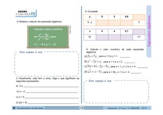 Matemática - 8.º Ano / 2.º BIMESTRE - 2014
AGORA,
É COM VOCÊ!!!
Esse espaço é seu.
2- Realize o cálculo da expressão algébrica:
Expressõesalgébricas
3- Atualmente, Julia tem anos. Diga o que significam as
seguintes expressões:
a) 2 ___________________________________________
b) – 2 _________________________________________
c) + 5 __________________________________________
d) 2( + 5) ________________________________________
4- Complete:
y 0 5 0,8
9 - y 0
z 0 4 0,7
5z 21
5- Calcule o valor numérico de cada expressão
algébrica:
Esse espaço é seu.
z,yx
zy)(x
yxx
yx
7d)
,5247c)
,2b)
,72a)
2



 para = 3 e y = 1. ________
para = 3 e y = 2. ________
para = 1, y = 2 e z = 4. ________
para = 36, y = 7 e z = 4 ________
13
 