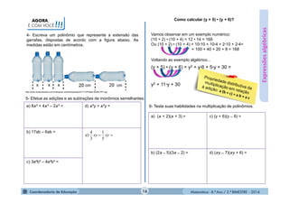 Matemática - 8.º Ano / 2.º BIMESTRE - 2014
AGORA,
É COM VOCÊ!!!
4- Escreva um polinômio que represente a extensão das
garrafas, dispostas de acordo com a figura abaixo. As
medidas estão em centímetros.
Expressõesalgébricas
http://www.omarcalcados.com.br/blog/wp-content/uploads/2011/10/Plastic-Bottle-PET.jpg
5- Efetue as adições e as subtrações de monômios semelhantes:
a) 8 ³ + 4 ³ – 2 ³ = d) ²y + ²y =
b) 17ab – 6ab =
c) 3a²b² – 4a²b² =
 xyxy
5
1
3
4
e)
Como calcular (y + 5) • (y + 6)?
Vamos observar em um exemplo numérico:
(10 + 2) • (10 + 4) = 12 • 14 = 168
Ou (10 + 2) • (10 + 4) = 10·10 + 10·4 + 2·10 + 2·4=
= 100 + 40 + 20 + 8 = 168
Voltando ao exemplo algébrico...
(y + 5) • (y + 6) = y2 + y·6 + 5·y + 30 =
y2 + 11·y + 30
6- Teste suas habilidades na multiplicação de polinômios.
a) ( + 2)( + 3) = c) (y + 6)(y ̶ 6) =
b) (2 ̶ 5)(3 ̶ 2) = d) ( y ̶ 7)( y + 6) =
16
cm cm
 