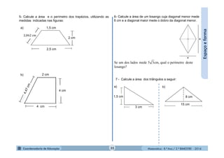 Matemática - 8.º Ano / 2.º BIMESTRE - 2014
Espaçoeforma
losango?
desteperímetrooqualcm,35medeladosdosumSe
5- Calcule a área e o perímetro dos trapézios, utilizando as
medidas indicadas nas figuras:
a)
b)
1,5 cm
2,5 cm
2 cm
4 cm
4 cm
2 cm
6- Calcule a área de um losango cuja diagonal menor mede
6 cm e a diagonal maior mede o dobro da diagonal menor.
7 - Calcule a área dos triângulos a seguir:
a) b)
3 cm
1,5 cm
15 cm
8 cm
35
2,062 cm
 