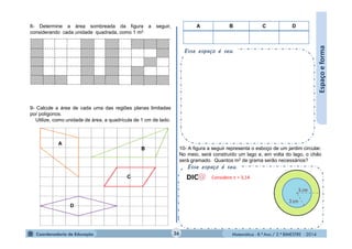 Matemática - 8.º Ano / 2.º BIMESTRE - 2014
Esse espaço é seu.
Esse espaço é seu.
8- Determine a área sombreada da figura a seguir,
considerando cada unidade quadrada, como 1 m2.
Espaçoeforma
9- Calcule a área de cada uma das regiões planas limitadas
por polígonos.
Utilize, como unidade de área, a quadrícula de 1 cm de lado.
A B C D
A
B
C
D
10- A figura a seguir representa o esboço de um jardim circular.
No meio, será construído um lago e, em volta do lago, o chão
será gramado. Quantos m2 de grama serão necessários?
36
Considere  = 3,14
 