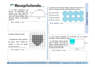 Matemática - 8.º Ano / 2.º BIMESTRE - 2014
Esse espaço é seu.
1- A figura representa um
terreno. O proprietário quer
cercá-lo com três voltas de
arame farpado. Sabendo que o
metro do arame farpado custa
R$ 2,00, quanto o proprietário
gastará?
Espaçoeforma
2- Observe a figura ao lado:
Considerando cada quadrinho
da figura, como unidade de
medida, a área da região
pintada equivale a ________.
Esse espaço é seu.
3- Cada um dos círculos a seguir, possui raio de 4 cm. A
altura e a largura da pilha, respectivamente, medem:
a) 8 cm e 16 cm.
b) 16 cm e 8 cm.
c) 16 cm e 32 cm.
d) 32 cm e 16 cm.
Esse espaço é seu.
4- Uma piscina quadrada foi construída em um terreno
retangular, conforme figura a seguir:
Piscina
4 m
12 m
8 m
O proprietário deseja gramar
todo o terreno em volta da
piscina. Calcule quanto ele vai
gastar, sabendo-se que o 1 m²
de grama custa R$ 5,60.
Esse espaço é seu.
37
 