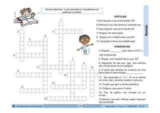 Matemática - 8.º Ano / 2.º BIMESTRE - 2014
Revisão
HORIZONTAIS
3- Ângulos _________ pelo vértice (O.P.V.)
são congruentes.
5- Ângulo com medida menor que 90º.
6- Segmento de reta que liga dois vértices
não consecutivos de um polígono.
8- A soma das medidas do contorno de uma
figura plana é denominada _____________.
11- Na expressão + 2 = 10, só admite
um único valor, portanto recebe o nome de...
12- Fração que gera a dízima periódica.
13- Polígono que possui 5 lados.
14- Tipo de gráfico com formato de um
círculo.
15-Número que tem infinitas casas decimais
não periódicas.
MULTIRIO
VERTICAIS
1-Dois ângulos cuja soma resulta 180°.
2-Polinômio com três termos é chamado de...
4- Dois ângulos cuja soma resulta 90°.
7- Polígono de doze lados.
9- Ângulo com medida maior que 90º.
10- Operação inversa da multiplicação.
MULTIRIO
Vamos relembrar o que estudamos, completando as
palavras cruzadas:
38
1
2 3
4
5
6
7
9
8 10
11
12
13
14
15
 