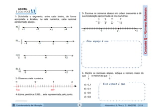Matemática - 8.º Ano / 2.º BIMESTRE - 2014
AGORA,
É COM VOCÊ!!!
Esse espaço é seu.
Conjuntoℚ–NúmerosRacionais
1- Subdivida o segmento, entre cada inteiro, de forma
apropriada e localize, na reta numérica, cada racional
apresentado abaixo.
2- Observe a reta numérica:
A dizima periódica 0,999... esta representada pelo ponto:
_________
3- Escreva os números abaixo em ordem crescente e dê
sua localização aproximada na reta numérica:
4- Dentre os racionais abaixo, indique o número maior do
que e menor do que .
a) 0,3
b) 0,4
c) 0,6
d) 0,8
Esse espaço é seu.
6
5
2
9
7
 