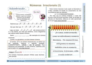 Matemática - 8.º Ano / 2.º BIMESTRE - 2014
Relembrando...
MULTIRIO
Como já vimos, no bimestre
anterior, o que é um número
irracional, que tal realizar
algumas atividades para
relembrar?
Boa ideia!
Os números irracionais possuem infinitas casas decimais
sem período.
Sabemos que
Isto quer dizer que
Logo, as raízes são números entre 2
e 3. No entanto, por mais que tentemos, nunca chegaremos
aos valores exatos desses números.
Assim, ____, ____, ____, ____ são exemplos de números
irracionais.
Confira, na calculadora, as raízes desses números.
O número é um número irracional pois, ao extrair sua
raiz quadrada, obtemos o seguinte resultado:
2,23606797749979... (infinito e não há período). Para
indicarmos sua localização, na reta numérica, usaremos uma
aproximação com uma casa decimal: ______.
Outro número irracional, muito usado na Geometria, é
o π(pi), resultado da divisão do comprimento de uma
circunferência pelo seu diâmetro.
π = 3,141592653589793238462...
Por mais que se continue dividindo, a conta não
termina e não se formam períodos. Então, ao se fazer os
cálculos em Geometria, utiliza-se um valor aproximado
de π com duas casas decimais: _________.
Já vimos, anteriormente,
como arredondamos números
decimais... Da mesma forma,
utilizamos os mesmos
métodos com os números
irracionais. Se precisar, volte
à aula anterior.
http://3.bp.blogspot.com/-
tMQRnTr_dYM/T4JYT8LACGI/AAAAAAAACBo/nfPQd6UAEAE/s1600
/desenho-de-caderno-de-apontamentos-e-lapis.jpg
MULTIRIO
987654 
387652 
5
7
87,6,5 e
 