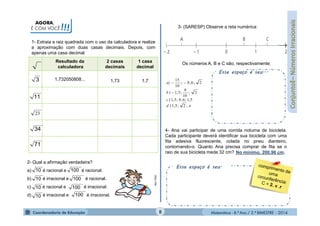 Matemática - 8.º Ano / 2.º BIMESTRE - 2014
Esse espaço é seu.
AGORA,
É COM VOCÊ!!!
1- Extraia a raiz quadrada com o uso da calculadora e realize
a aproximação com duas casas decimais. Depois, com
apenas uma casa decimal.
Resultado da
calculadora
2 casas
decimais
1 casa
decimal
1,732050808... 1,73 1,7
2- Qual a afirmação verdadeira?
a) é racional e é racional.
b) é irracional e é racional.
c) é racional e é irracional.
d) é irracional e é irracional.
MULTIRIO
3- (SARESP) Observe a reta numérica:
Os números A, B e C são, respectivamente:
Esse espaço é seu...
4- Ana vai participar de uma corrida noturna de bicicleta.
Cada participante deverá identificar sua bicicleta com uma
fita adesiva fluorescente, colada no pneu dianteiro,
contornando-o. Quanto Ana precisa comprar de fita se o
raio de sua bicicleta mede 32 cm? ___________________No mínimo, 200,96 cm.
3
11
23
34
71
10
10
10
10
100
100
100
100
;2;5,1)
5,1;6,0;5,1)
2;
10
6
;5,1)
2;6,0;
10
15
d
c
b
a)


8
 