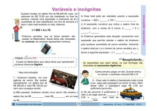 Matemática - 8.º Ano / 2.º BIMESTRE - 2014
Expressõesalgébricas
Gustavo recebe um salário fixo de R$ 600,00, mais um
adicional de R$ 70,00 por dia trabalhado no final de
semana. Usando uma expressão e chamando de d a
quantidade de dias trabalhados nos fins de semana e t
para o valor total recebido no mês, obtemos:
t = 600 + d x 70.
MULTIRIO
Podemos perceber, que as letras também são
usadas na Matemática. Essas letras são chamadas
de variáveis. As variáveis representam números.
A parte da Matemática que utiliza letras que representam
números chama-se Álgebra.
Veja outra situação:
1 - Anderson trabalha em uma
agência de carros. Ele recebe,
mensalmente, um salário fixo de
R$ 800,00 e mais R$ 100,00 por
carro que consegue vender.
a) Mês passado, Anderson vendeu cinco carros. Ele recebeu o
salário fixo de R$ __________ mais R$_________, em um total
de R$ _________________.
b) Esse total pode ser calculado usando a expressão
numérica → 800 + ______ x 100 = ________________.
c) A expressão numérica que indica o salário final de
Anderson, com a venda de 8 carros, é _____ + 8 x
______ = ______.
d) Podemos generalizar esta situação, escrevendo uma
expressão que permita calcular o salário de Anderson
para qualquer quantidade de carros vendidos. Indicando
o salário total por t e o número de carros vendidos por c,
temos a seguinte expressão → t = _____ + _____ x ____.
As expressões que usam letras, na sua formação são
chamadas de expressões algébricas.
Clip-art
Carlos precisou pegar um táxi. Quando entrou
no veículo, o taxímetro marcava R$ 4,70.
MULTIRIO 2 - Esse valor é relativo à bandeirada (valor inicial
a ser pago pelo passageiro ao entrar no táxi). Além
desse valor, o passageiro paga R$ 2,50 por
quilômetro percorrido.
a) Se ele percorrer 3 quilômetros, o
valor a ser pago será de ________ +
2,50 x _____ , num total de
_________ reais.
17
.
CLIPART
 