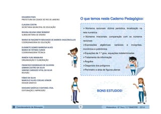 Matemática - 8.º Ano / 2.º BIMESTRE - 2014
EDUARDO PAES
PREFEITURA DA CIDADE DO RIO DE JANEIRO
CLAUDIA COSTIN
SECRETARIA MUNICIPAL DE EDUCAÇÃO
REGINA HELENA DINIZ BOMENY
SUBSECRETARIA DE ENSINO
MARIA DE NAZARETH MACHADO DE BARROS VASCONCELLOS
COORDENADORIA DE EDUCAÇÃO
ELISABETE GOMES BARBOSA ALVES
MARIA DE FÁTIMA CUNHA
COORDENADORIA TÉCNICA
IRINÉIA YURI IMAMURA
ORGANIZAÇÃO E ELABORAÇÃO
FRANCISCO RODRIGUES DE OLIVEIRA
GIBRAN CASTRO DA SILVA
SIMONE CARDOZO VITAL DA SILVA
REVISÃO
FÁBIO DA SILVA
MARCELO ALVES COELHO JÚNIOR
DESIGN GRÁFICO
EDIOURO GRÁFICA E EDITORA LTDA.
EDITORAÇÃO E IMPRESSÃO
 Números racionais: dízima periódica, localização na
reta numérica
 Números irracionais: comparação com os números
racionais
Expressões algébricas: variáveis e incógnitas,
monômios e polinômios
Equações de 1.º grau, equações indeterminadas
Tratamento da informação
Ângulos
Diagonais dos polígonos
Perímetro e área de figuras planas
MULTIRIO
MULTIRIO
MULTIRIO
MULTIRIO
1
 