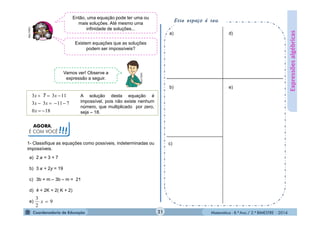 Matemática - 8.º Ano / 2.º BIMESTRE - 2014
AGORA,
É COM VOCÊ!!!
Esse espaço é seu.
Expressõesalgébricas
Então, uma equação pode ter uma ou
mais soluções. Até mesmo uma
infinidade de soluções...MULTIRIO
Vamos ver! Observe a
expressão a seguir.
MULTIRIO
3 3 11
3 3 11 7
0 18
7x x
x x
x
  
   
 
A solução desta equação é
impossível, pois não existe nenhum
número, que multiplicado por zero,
seja – 18.
1- Classifique as equações como possíveis, indeterminadas ou
impossíveis.
a) 2 = 3 + 7
b) 3 + 2y = 19
c) 3b + m – 3b – m = 21
d) 4 + 2K = 2( K + 2)
e) 9
2
3
x
a)
b)
c)
d)
e)
21
Existem equações que as soluções
podem ser impossíveis?
 