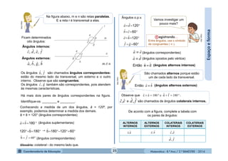 Matemática - 8.º Ano / 2.º BIMESTRE - 2014
Espaçoeforma
Na figura abaixo, m e n são retas paralelas.
E a reta r é transversal a elas.MULTIRIO
Ficam determinados
oito ângulos:
Ângulos internos:
Ângulos externos:
fedc ˆ,ˆ,ˆ,ˆ
hgba ˆ,ˆ,ˆ,ˆ
Os ângulos são chamados ângulos correspondentes:
estão do mesmo lado da transversal, um externo e o outro
interno. Observe que são congruentes.
Os ângulos também são correspondentes, pois atendem
às mesmas características.
fb ˆ,ˆ
gc ˆ,ˆ
m // n
Há mais dois pares de ângulos correspondentes na figura.
Identifique-os: ________ e ________.
Conhecendo a medida de um dos ângulos, â = 120º, por
exemplo, podemos determinar a medida dos demais.
â = ê = 120° (ângulos correspondentes)
(ângulos suplementares)
⇾
(ângulos correspondentes)
 180b120 ˆ
 180ba ˆˆ
 60120180bˆ
 60ˆbˆ f
Ângulos o.p.v.




60
120
60
120
gf
he
cb
da
ˆˆ
ˆˆ
ˆˆ
ˆˆ
Vamos investigar um
pouco mais?
MULTIRIO
(ângulos correspondentes)
(ângulos opostos pelo vértice)
ea ˆˆ 
ˆˆa d
ˆˆEntão e d (ângulos alternos internos)
São chamados alternos porque estão
um de cada lado da transversal.
MULTIRIO
ˆˆEntão a h (ângulos alternos externos)
Observe que
e são chamados de ângulos colaterais internos.
:180fˆdˆe180eˆcˆ 
ec ˆ,ˆ fd ˆ,ˆ
ALTERNOS
INTERNOS
ALTERNOS
EXTERNOS
COLATERAIS
INTERNOS
COLATERAIS
EXTERNOS
De acordo com a figura, complete a tabela com
os pares de ângulos:
ec ˆ,ˆ
fd ˆ,ˆ
dˆ,eˆ h,a ˆˆ
25
Entre ângulos, use o símbolo
de congruentes ( ≡ .
Glossário: colateral - do mesmo lado que.
 