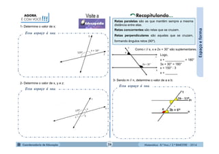 Matemática - 8.º Ano / 2.º BIMESTRE - 2014
AGORA,
É COM VOCÊ!!!
Esse espaço é seu.
1- Determine o valor de x:
Espaçoeforma
Esse espaço é seu.
2- Determine o valor de x, y e z:
3- Sendo m // n, determine o valor de a e b:
Esse espaço é seu.
Retas paralelas são as que mantêm sempre a mesma
distância entre elas.
Retas concorrentes são retas que se cruzam.
Retas perpendiculares são aquelas que se cruzam,
formando ângulos retos (90º).
Logo,
x + ___________ = 180°
3x + 30° = 180°
x = 150° : 3
x = _______
Como r // s, x e 2x + 30° são suplementares.
26
+
 