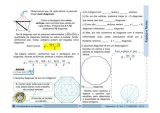 Matemática - 8.º Ano / 2.º BIMESTRE - 2014
2- Quantas diagonais há em um dodecágono?
Há ______ diagonais.
AGORA,
É COM VOCÊ!!!
Observamos que, de cada vértice, é possível
traçar duas diagonais.
Como o pentágono tem cinco
vértices, isso ocorrerá duas vezes em
cada vértice. Portanto 2 x 5 = 10,
totalizando 10 diagonais.
Se há diagonais com as mesmas extremidades , a
quantidade de diagonais distintas se reduz à metade. Então,
verificamos que, nesse, polígono podem ser traçadas cinco
diagonais.
)e( DAAD
Assim temos:
2
)3( 

nn
d
Na página anterior, verificamos que o pentágono tem 5
diagonais. Através da fórmula, teremos o mesmo resultado:
5
2
10
2
)2(5
2
)35(5
2
)3(





nn
d
1- Quantas diagonais há em um octógono?
MULTIRIO
Eu tentei traçar todas para contar,
mas estava dando muito trabalho,
são muitos vértices!
A fórmula vai facilitar
os cálculos...
a) O octógono tem _______ lados e _______ vértices.
b) De um dos vértices, podemos traçar (n −3) diagonais,
que nesse caso são _________ diagonais.
c) Como são ________ vértices, seriam ____ x ( ____ − 3)
diagonais, totalizando ______ diagonais.
d) Mas, por não contarmos as diagonais com a mesma
extremidade duas vezes, precisamos dividir por 2.
Portanto, teremos _____ : 2 = _____ diagonais.
Mostre como resolveu e
registre o caminho que
escolheu para determinar
a quantidade de diagonais
desse polígono.
Esse espaço é seu.
Escolha um vértice e trace
apenas as diagonais deste
vértice
2
3)n(n
D


32
Espaçoeforma
 