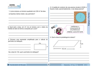 Matemática - 8.º Ano / 2.º BIMESTRE - 2014
_______________________________
_______________________________
_______________________________
_______________________________
_______________________________
____________________________________________________
____________________________________________________
____________________________________________________
____________________________________________________
____________________________________________________
____________________________________________________
____________________________________________________
Espaçoeforma
MULTIRIO
Lembre-se, o
comprimento da
circunferência é
C=2.π.r, sendo π ≈ 3,14
3- A medida do contorno de uma piscina circular é 43,96 m.
Quanto mede, aproximadamente, o raio dessa piscina?
1- Lúcia comprou um terreno quadrado com 324 m2 de área.
AGORA,
É COM VOCÊ!!!
a) Quantos metros mede o seu perímetro?
b) Qual será a área, em m2, de um terreno com o dobro da
medida do lado do terreno comprado por Lúcia?
4
2- Escreva uma expressão simplificada para o cálculo do
perímetro do retângulo.
_____________________________
_____________________________
_____________________________
Se a área for 144, qual o perímetro do retângulo?
____________________________________________________
____________________________________________________
____________________________________________________
____________________________________________________
6,2 cm
4 cm
4- Qual a área do paralelogramo abaixo?
____________________________________________________
____________________________________________________
____________________________________________________
____________________________________________________
____________________________________________________
34
 
