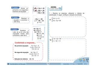 Matemática - 8.º Ano / 4.º BIMESTRE - 2014 
28x + 12y = - 20 
- 28x - 35y = - 49 
- 23y = - 69 
2°. passo: Somar os 
primeiros e os segundos 
membros da equação. 
- 23y = - 69 
y = - 69 : - 23 
y = 3 
3°. passo: Resolver a 
equação e encontrar o 
valor de y. 
4°. passo: 
Substituir o 
valor de y em uma das 
equações iniciais para 
encontrar o valor de x. 
4x + 5y = 7 
4x + 5.3 = 7 
4x + 15 = 7 
4x = 7 – 15 
4x = - 8 
x = - 8 : 4 
x = -2 
Na primeira equação: 7x + 3y = - 5 
7.(-2) + 3.3 = -5 
-14 + 9 = -5 
Na segunda equação: 4x + 5y = 7 
4.(-2) + 5.3 = 7 
- 8 + 15 = 7 
Solução do sistema: (-2 , 3) 
AGORA, 
É COM VOCÊ!!! 
1 – Resolva os sistemas, utilizando o método da 
substituição. A seguir, verifique a solução encontrada: 
4x + y = 0 
6x – 3y = 36 
a) 
b) 
3x + 2y = 40 
x – 3y = - 5 
15 
 