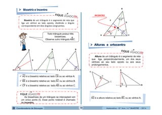 ● 
F 
B 
C 
E 
D 
I 
Altura de um triângulo é o segmento de reta 
que liga, perpendicularmente, um dos seus 
vértices ao seu lado oposto ou aos seus 
prolongamentos. 
Matemática - 8.º Ano / 4.º BIMESTRE - 2014 
Bissetriz de um triângulo é o segmento de reta que 
liga um vértice ao lado oposto, dividindo o ângulo 
correspondente em dois ângulos congruentes. 
A 
B 
C 
E 
A 
B 
C 
D 
A 
B 
C 
F 
 AD é a bissetriz relativa ao lado CB ou ao vértice A. 
 BE é a bissetriz relativa ao lado AC ou ao vértice B. 
 CF é a bissetriz relativa ao lado AB ou ao vértice C. 
As bissetrizes de um triângulo se interceptam em 
um único ponto (I). Esse ponto notável é chamado 
de incentro. 
INCENTRO 
A 
.D 
C 
B 
A 
D C 
B 
A 
∟ . 
AD é a altura relativa ao lado BC ou ao vértice A. 
Todo triângulo possui três 
bissetrizes. 
Observe outro triângulo A^BC. 
MULTIRIO 
18 
 