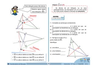1 – Complete as sentenças corretamente: 
a) O __________________ é o ponto em que se 
interceptam as bissetrizes de um triângulo. 
b) O __________________ é o ponto em que se 
interceptam as alturas de um triângulo. 
c) O ___________________ é o ponto em que se 
interceptam as medianas de um triângulo. 
2 – Na figura ao lado, F é o 
ponto médio de BC. 
Identifique: 
a) uma altura _________ 
b) uma mediana ______ 
c) uma bissetriz ______ 
Matemática - 8.º Ano / 4.º BIMESTRE - 2014 
MULTIRIO 
As alturas de um triângulo, ou os seus 
prolongamentos, se interceptam em um único ponto 
(O). Esse ponto notável é chamado de ortocentro. 
Todo triângulo possui três alturas. 
Observe, agora, esses 
dois triângulos A^BC. 
F 
A 
E 
D 
C 
B 
∟ . 
. 
. 
● 
Ortocentro 
O 
. 
. 
. 
 AD é a altura relativa ao lado CB ou ao vértice A. 
 BE é a altura relativa ao lado AC ou ao vértice B. 
 CF é a altura relativa ao lado AB ou ao vértice C. 
AGORA, 
É COM VOCÊ!!! 
F . 
E 
D 
C 
B A 
19 
 