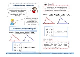 Dois triângulos são congruentes quando 
possuem três lados respectivamente 
congruentes, ou seja, de mesma medida. 
≅ 
^ ^ Δ ABC ≅ Δ MNO 
Matemática - 8.º Ano / 4.º BIMESTRE - 2014 
1°. Caso: Lado, Lado, Lado – LLL. 
M 
N 
B 
A O 
C 
2°. Caso: Lado, Ângulo, Lado – LAL. 
M 
N 
B 
A O 
C 
Dois triângulos são congruentes quando 
possuem dois lados e o ângulo 
compreendido por esses lados, 
respectivamente, congruentes. 
MULTIRIO 
É possível descobrir se 
um triângulo é 
congruente ao outro 
apenas comparando os 
seus elementos. 
MULTIRIO Estudaremos agora, em particular, 
os triângulos congruentes. 
Sabemos que o triângulo possui seis 
elementos (três lados e três 
ângulos). 
AB ≅ 
MN 
BC ≅ 
NO 
CA ≅ OM 
Δ ABC ≅ Δ MNO 
AB MN 
A ≅ 
M 
CA ≅ OM 
20 
 