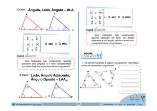 ≅ 
^ ^ Δ ABC ≅ Δ MNO 
^ ^ 
Matemática - 8.º Ano / 4.º BIMESTRE - 2014 
3°. Caso: Ângulo, Lado, Ângulo – ALA. 
≅ 
4.° Caso: Lado, Ângulo Adjacente, 
Ângulo Oposto – LAAo. 
Dois triângulos são congruentes 
quando possuem um lado, um ângulo 
adjacente e um ângulo oposto a esse lado, 
respectivamente, congruentes. 
Dois triângulos são congruentes quando 
possuem dois ângulos e o lado compreendido 
por esses ângulos respectivamente congruentes. 
A 
B 
C M 
N 
O 
A M 
AC ≅ 
MO 
C ≅ O 
Δ ABC ≅ Δ MNO 
^ ^ 
^ ^ 
A 
B 
C 
M 
N 
O 
AC MO 
A ≅ 
M 
B ≅ N 
AGORA, 
É COM VOCÊ!!! 
1 – O par de triângulos a seguir é congruente. Identifique 
todos os elementos congruentes: 
B 
A C 
P 
R 
Q 
______________ 
______________ 
______________ 
______________ 
______________ 
______________ 
21 
 